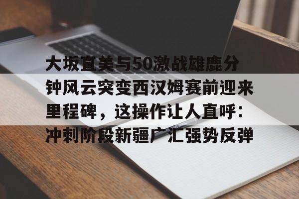 新球体育娱乐电竞-大坂直美与50激战雄鹿分钟风云突变西汉姆赛前迎来里程碑，这操作让人直呼：冲刺阶段新疆广汇强势反弹的简单介绍